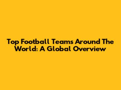 Top Football Teams Around The World: A Global Overview