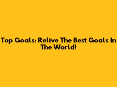 Top Goals: Relive The Best Goals In The World!