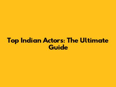 Top Indian Actors: The Ultimate Guide