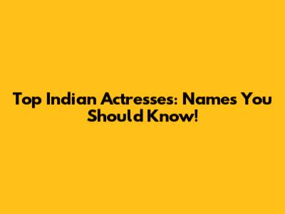 Top Indian Actresses: Names You Should Know!