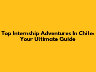 Top Internship Adventures In Chile: Your Ultimate Guide