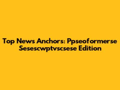 Top News Anchors: Ppseoformerse Sesescwptvscsese Edition