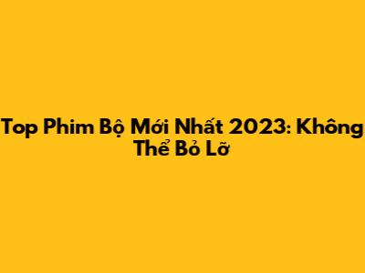 Top Phim Bộ Mới Nhất 2023: Không Thể Bỏ Lỡ