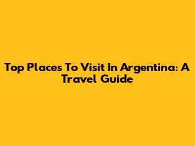 Top Places To Visit In Argentina: A Travel Guide