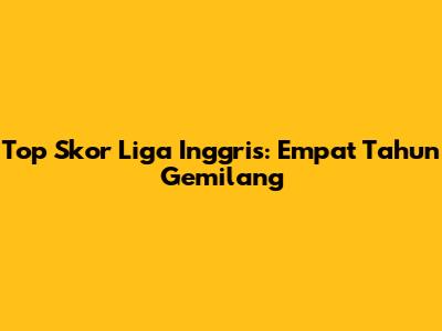 Top Skor Liga Inggris: Empat Tahun Gemilang