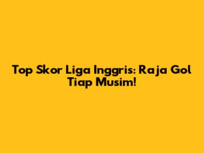 Top Skor Liga Inggris: Raja Gol Tiap Musim!