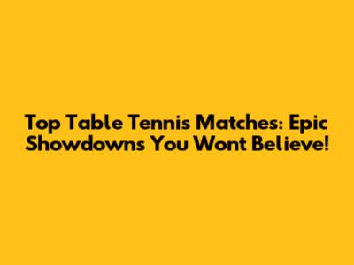 Top Table Tennis Matches: Epic Showdowns You Won't Believe!