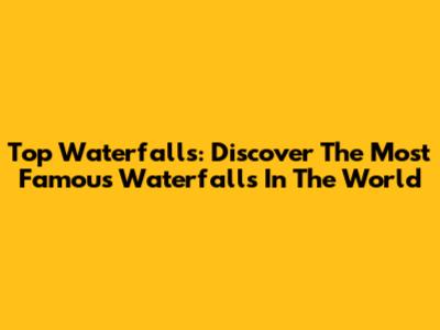 Top Waterfalls: Discover The Most Famous Waterfalls In The World