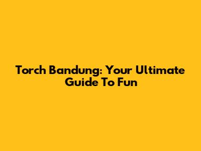 Torch Bandung: Your Ultimate Guide To Fun