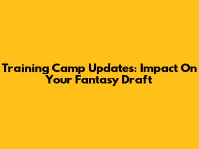 Training Camp Updates: Impact On Your Fantasy Draft