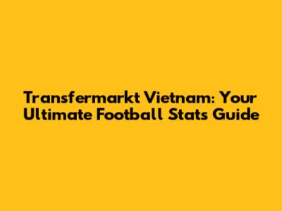 Transfermarkt Vietnam: Your Ultimate Football Stats Guide