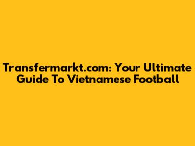 Transfermarkt.com: Your Ultimate Guide To Vietnamese Football