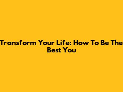 Transform Your Life: How To Be The Best You