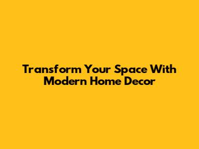 Transform Your Space With Modern Home Decor