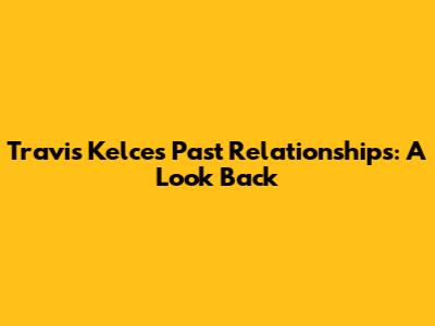 Travis Kelce's Past Relationships: A Look Back