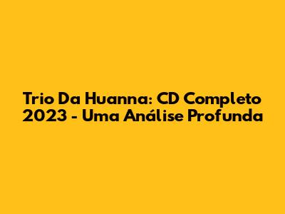 Trio Da Huanna: CD Completo 2023 - Uma Análise Profunda