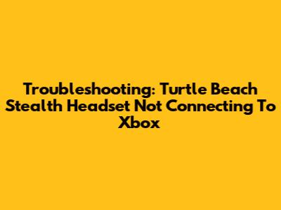 Troubleshooting: Turtle Beach Stealth Headset Not Connecting To Xbox