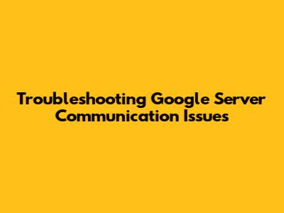 Troubleshooting Google Server Communication Issues