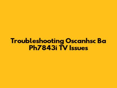 Troubleshooting Oscanhsc Ba Ph7843i TV Issues