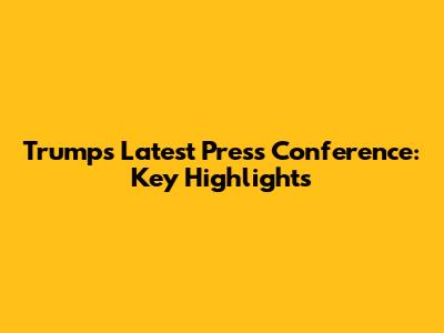 Trump's Latest Press Conference: Key Highlights