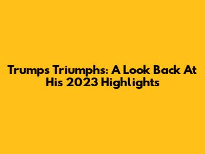 Trump's Triumphs: A Look Back At His 2023 Highlights