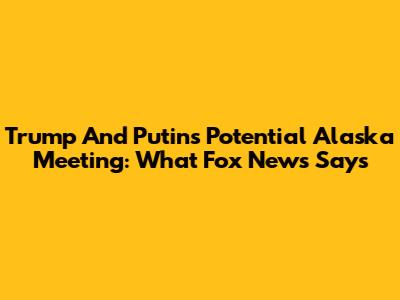 Trump And Putin's Potential Alaska Meeting: What Fox News Says