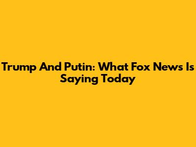 Trump And Putin: What Fox News Is Saying Today