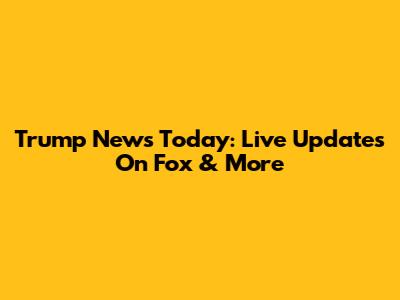 Trump News Today: Live Updates On Fox & More