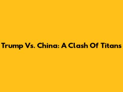 Trump Vs. China: A Clash Of Titans