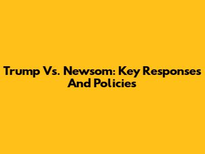 Trump Vs. Newsom: Key Responses And Policies