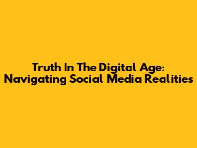 Truth In The Digital Age: Navigating Social Media Realities