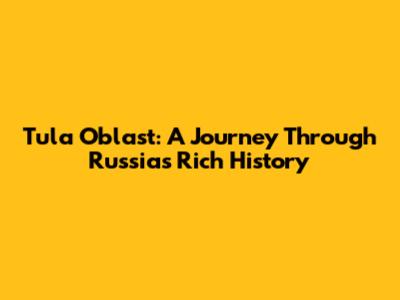 Tula Oblast: A Journey Through Russia's Rich History