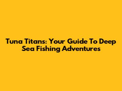 Tuna Titans: Your Guide To Deep Sea Fishing Adventures