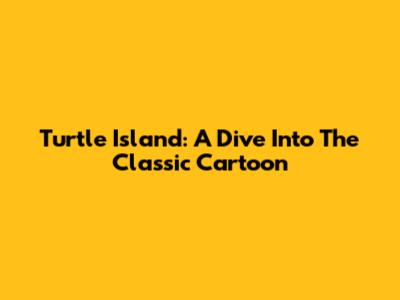 Turtle Island: A Dive Into The Classic Cartoon