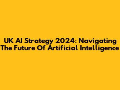 UK AI Strategy 2024: Navigating The Future Of Artificial Intelligence