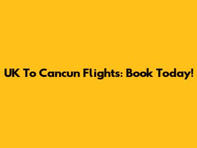 UK To Cancun Flights: Book Today!