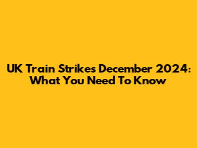 UK Train Strikes December 2024: What You Need To Know