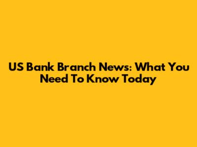 US Bank Branch News: What You Need To Know Today