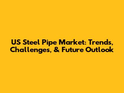 US Steel Pipe Market: Trends, Challenges, & Future Outlook