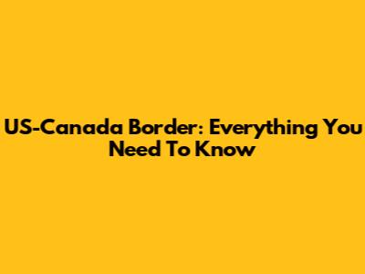 US-Canada Border: Everything You Need To Know