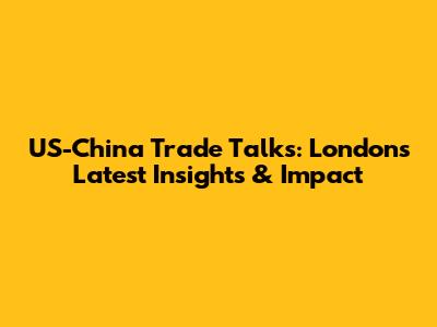 US-China Trade Talks: London's Latest Insights & Impact
