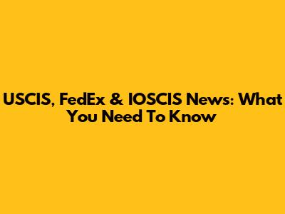 USCIS, FedEx & IOSCIS News: What You Need To Know