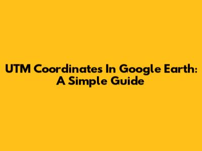 UTM Coordinates In Google Earth: A Simple Guide