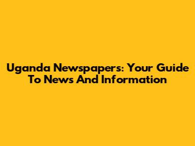 Uganda Newspapers: Your Guide To News And Information