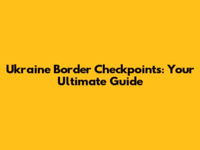 Ukraine Border Checkpoints: Your Ultimate Guide