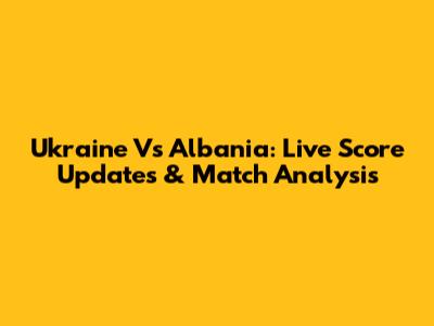 Ukraine Vs Albania: Live Score Updates & Match Analysis