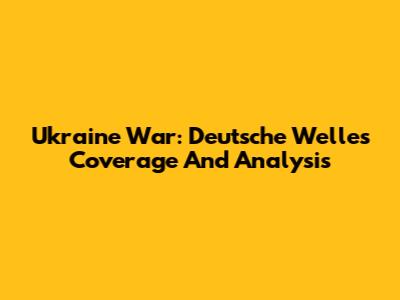 Ukraine War: Deutsche Welle's Coverage And Analysis