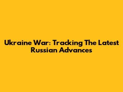 Ukraine War: Tracking The Latest Russian Advances