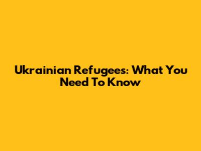 Ukrainian Refugees: What You Need To Know