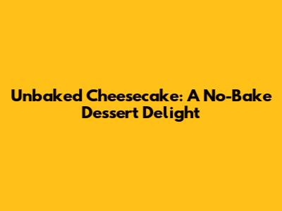 Unbaked Cheesecake: A No-Bake Dessert Delight